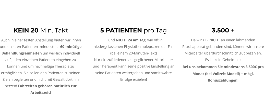 KEIN 20 Min. Takt  Auch in einer festen Anstellung bieten wir Ihnen und unseren Patienten  mindestens 60-minütige Behandlungseinheiten um wirklich individuell auf jeden einzelnen Patienten eingehen zu können und um nachhaltige Therapie zu ermöglichen. Sie sollen den Patienten zu seinen Zielen begleiten und nicht mit Gewalt dort hin hetzen! Fahrzeiten gehören natürlich zur Arbeitszeit!  3.500 + Da wir z.B. NICHT an einen lähmenden Praxisapparat gebunden sind, können wir unsere Mitarbeiter überdurchschnittlich gut bezahlen.  Es ist kein Geheimnis:  Bei uns bekommen Sie mindestens 3.500€ pro Monat (bei Vollzeit Modell) + mögl. Bonuszahlungen!  5 PATIENTEN pro Tag … und NICHT 24 am Tag, wie oft in niedergelassenen Physiotherapiepraxen der Fall (bei einem 20-Minuten-Takt) Nur ein zufriedener, ausgeglichener Mitarbeiter und Therapeut kann seine positive Einstellung an seine Patienten weitergeben und somit wahre Erfolge erzielen!