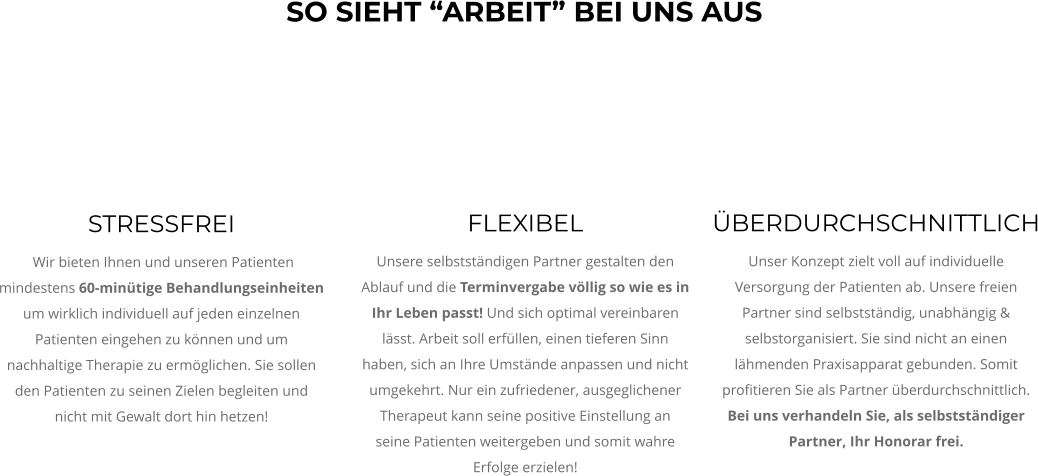 STRESSFREI  Wir bieten Ihnen und unseren Patienten  mindestens 60-minütige Behandlungseinheiten um wirklich individuell auf jeden einzelnen Patienten eingehen zu können und um nachhaltige Therapie zu ermöglichen. Sie sollen den Patienten zu seinen Zielen begleiten und nicht mit Gewalt dort hin hetzen!  ÜBERDURCHSCHNITTLICH Unser Konzept zielt voll auf individuelle Versorgung der Patienten ab. Unsere freien Partner sind selbstständig, unabhängig & selbstorganisiert. Sie sind nicht an einen lähmenden Praxisapparat gebunden. Somit profitieren Sie als Partner überdurchschnittlich. Bei uns verhandeln Sie, als selbstständiger Partner, Ihr Honorar frei.  FLEXIBEL Unsere selbstständigen Partner gestalten den Ablauf und die Terminvergabe völlig so wie es in Ihr Leben passt! Und sich optimal vereinbaren lässt. Arbeit soll erfüllen, einen tieferen Sinn haben, sich an Ihre Umstände anpassen und nicht umgekehrt. Nur ein zufriedener, ausgeglichener Therapeut kann seine positive Einstellung an seine Patienten weitergeben und somit wahre Erfolge erzielen!  SO SIEHT “ARBEIT” BEI UNS AUS